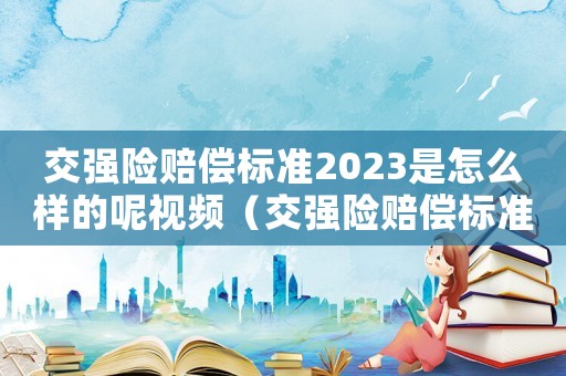 交強(qiáng)險(xiǎn)賠償標(biāo)準(zhǔn)2023是怎么樣的呢視頻（交強(qiáng)險(xiǎn)賠償標(biāo)準(zhǔn)2023是怎么樣的呢）