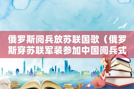 俄羅斯閱兵放蘇聯(lián)國歌（俄羅斯穿蘇聯(lián)軍裝參加中國閱兵式）