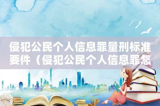 侵犯公民個(gè)人信息罪量刑標(biāo)準(zhǔn)要件（侵犯公民個(gè)人信息罪怎么定罪量刑標(biāo)準(zhǔn)）