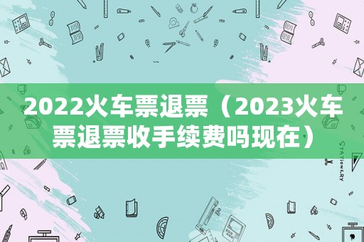 2022火車(chē)票退票（2023火車(chē)票退票收手續(xù)費(fèi)嗎現(xiàn)在）