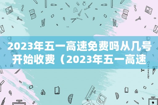 2023年五一高速免費(fèi)嗎從幾號(hào)開始收費(fèi)（2023年五一高速免費(fèi)嗎從幾號(hào)開始）