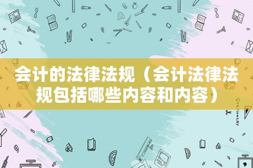 會計的法律法規(guī)（會計法律法規(guī)包括哪些內(nèi)容和內(nèi)容）