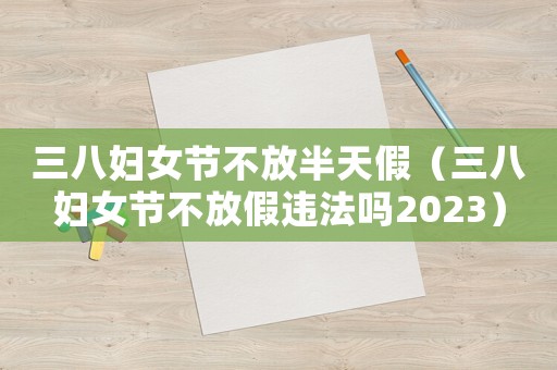 三八婦女節(jié)不放半天假（三八婦女節(jié)不放假違法嗎2023）