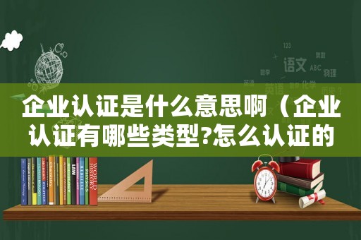 企業(yè)認證是什么意思啊（企業(yè)認證有哪些類型?怎么認證的）