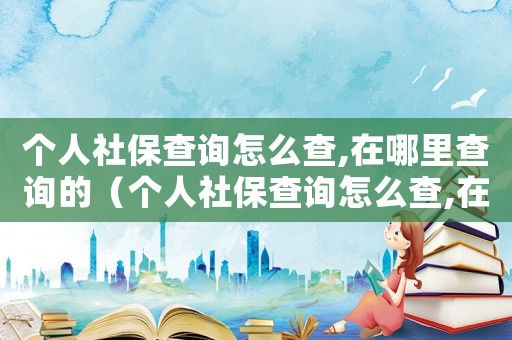 個人社保查詢怎么查,在哪里查詢的（個人社保查詢怎么查,在哪里查詢）