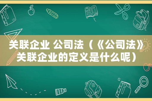 關(guān)聯(lián)企業(yè) 公司法（《公司法》關(guān)聯(lián)企業(yè)的定義是什么呢）