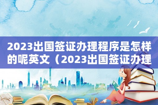 2023出國簽證辦理程序是怎樣的呢英文（2023出國簽證辦理程序是怎樣的呢）