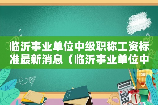 臨沂事業(yè)單位中級(jí)職稱工資標(biāo)準(zhǔn)最新消息（臨沂事業(yè)單位中級(jí)職稱工資標(biāo)準(zhǔn)最新）