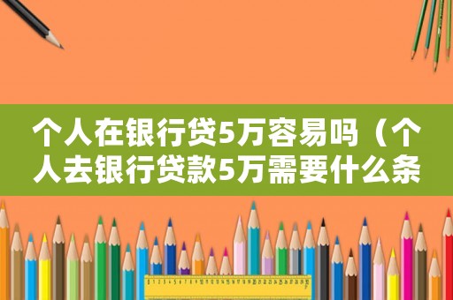 個(gè)人在銀行貸5萬(wàn)容易嗎（個(gè)人去銀行貸款5萬(wàn)需要什么條件）
