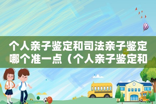 個人親子鑒定和司法親子鑒定哪個準(zhǔn)一點(diǎn)（個人親子鑒定和司法親子鑒定哪個準(zhǔn)）
