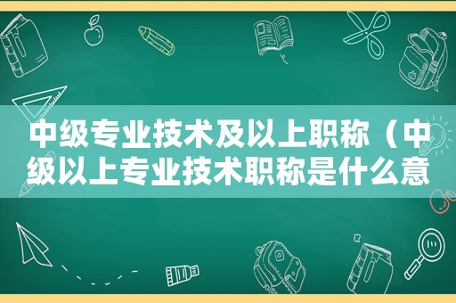 中級專業(yè)技術及以上職稱（中級以上專業(yè)技術職稱是什么意思）