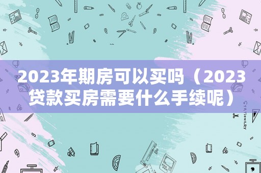 2023年期房可以買嗎（2023貸款買房需要什么手續(xù)呢）