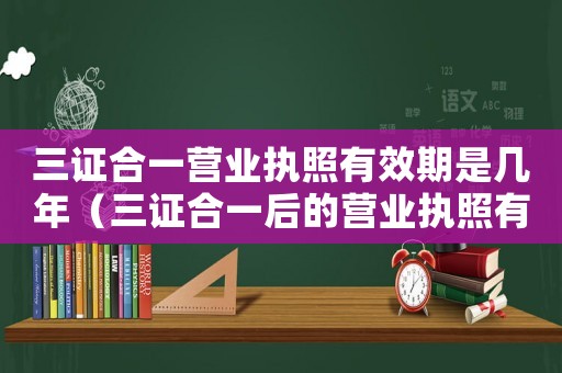 三證合一營(yíng)業(yè)執(zhí)照有效期是幾年（三證合一后的營(yíng)業(yè)執(zhí)照有效期是多久）