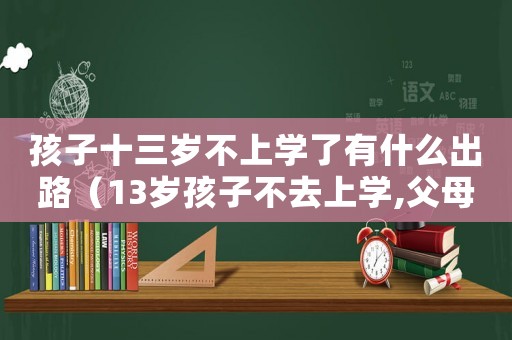 孩子十三歲不上學(xué)了有什么出路（13歲孩子不去上學(xué),父母怎么辦）
