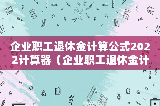 企業(yè)職工退休金計算公式2022計算器（企業(yè)職工退休金計算公式2022）