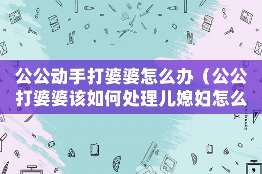 公公動(dòng)手打婆婆怎么辦（公公打婆婆該如何處理兒媳婦怎么做）