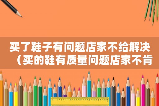 買了鞋子有問題店家不給解決（買的鞋有質(zhì)量問題店家不肯換怎么辦）