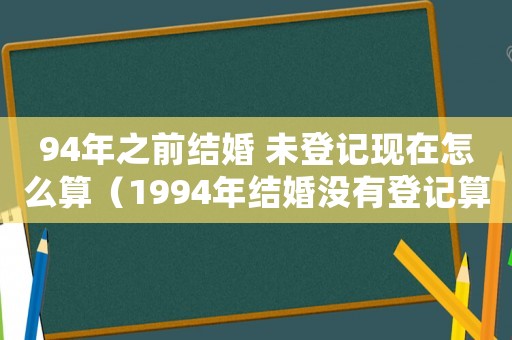 94年之前結(jié)婚 未登記現(xiàn)在怎么算（1994年結(jié)婚沒有登記算不算合法）