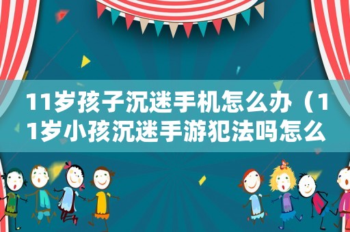 11歲孩子沉迷手機(jī)怎么辦（11歲小孩沉迷手游犯法嗎怎么處理）