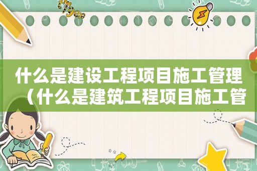 什么是建設(shè)工程項目施工管理（什么是建筑工程項目施工管理制度）