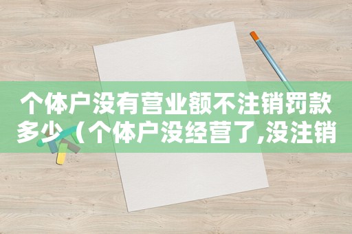 個(gè)體戶沒有營(yíng)業(yè)額不注銷罰款多少（個(gè)體戶沒經(jīng)營(yíng)了,沒注銷執(zhí)照有哪些問題）