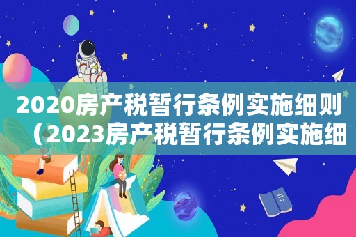 2020房產(chǎn)稅暫行條例實(shí)施細(xì)則（2023房產(chǎn)稅暫行條例實(shí)施細(xì)則最新）