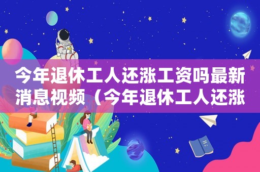 今年退休工人還漲工資嗎最新消息視頻（今年退休工人還漲工資嗎最新消息）
