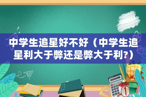中學(xué)生追星好不好（中學(xué)生追星利大于弊還是弊大于利?）