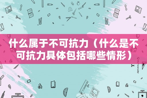 什么屬于不可抗力（什么是不可抗力具體包括哪些情形）