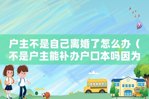 戶(hù)主不是自己離婚了怎么辦（不是戶(hù)主能補(bǔ)辦戶(hù)口本嗎因?yàn)殡x婚了）
