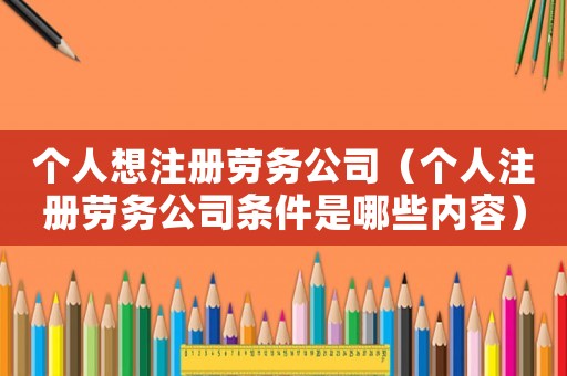 個人想注冊勞務公司（個人注冊勞務公司條件是哪些內容）