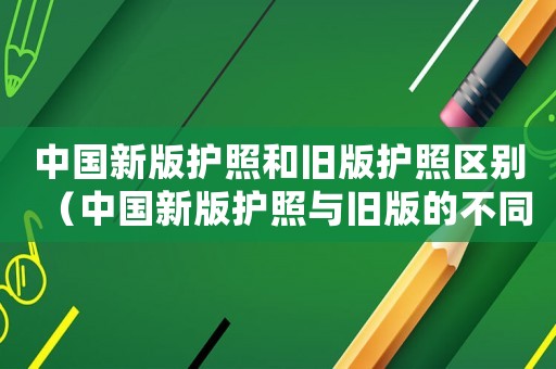 中國新版護照和舊版護照區(qū)別（中國新版護照與舊版的不同之處在哪）