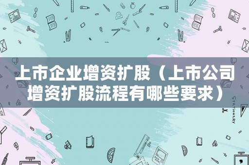 上市企業(yè)增資擴(kuò)股（上市公司增資擴(kuò)股流程有哪些要求）