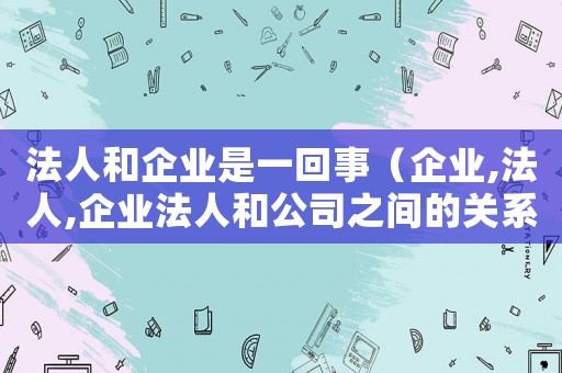 法人和企業(yè)是一回事（企業(yè),法人,企業(yè)法人和公司之間的關(guān)系）