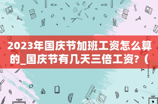 2023年國慶節(jié)加班工資怎么算的_國慶節(jié)有幾天三倍工資?（2023年國慶節(jié)加班工資怎么算）