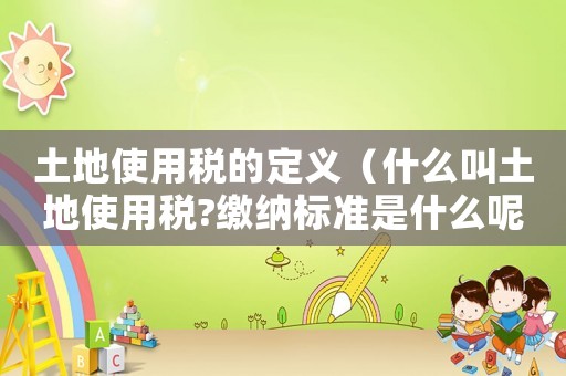 土地使用稅的定義（什么叫土地使用稅?繳納標(biāo)準(zhǔn)是什么呢）