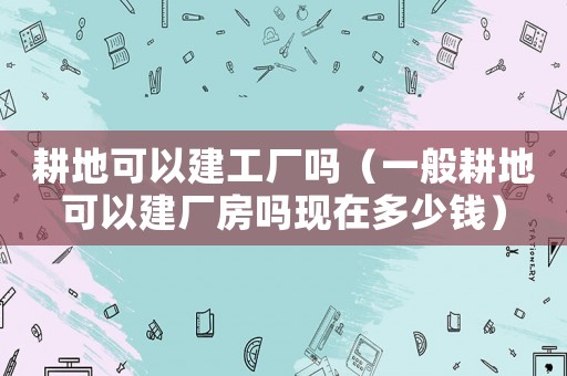 耕地可以建工廠嗎（一般耕地可以建廠房嗎現(xiàn)在多少錢(qián)）