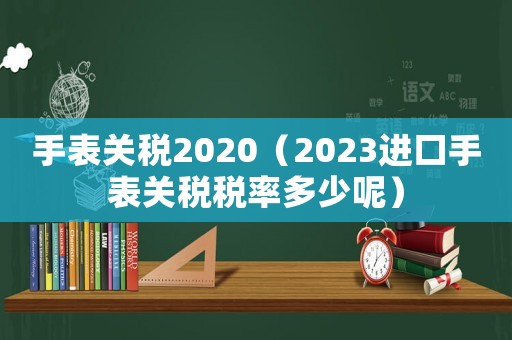 手表關(guān)稅2020（2023進口手表關(guān)稅稅率多少呢）