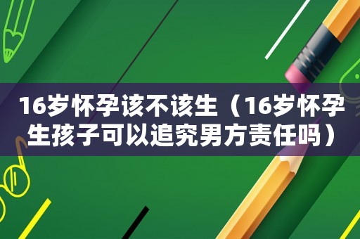 16歲懷孕該不該生（16歲懷孕生孩子可以追究男方責(zé)任嗎）
