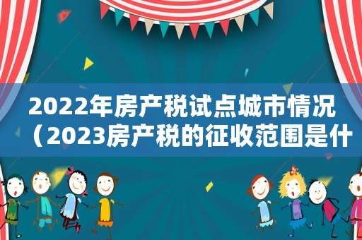 2022年房產(chǎn)稅試點(diǎn)城市情況（2023房產(chǎn)稅的征收范圍是什么）