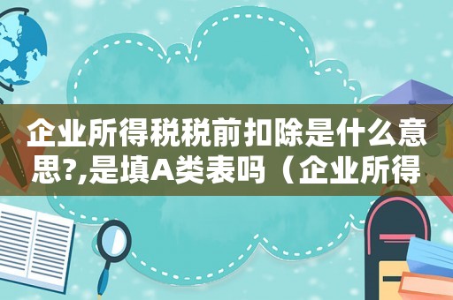 企業(yè)所得稅稅前扣除是什么意思?,是填A(yù)類(lèi)表嗎（企業(yè)所得稅稅前扣除是什么意思?）