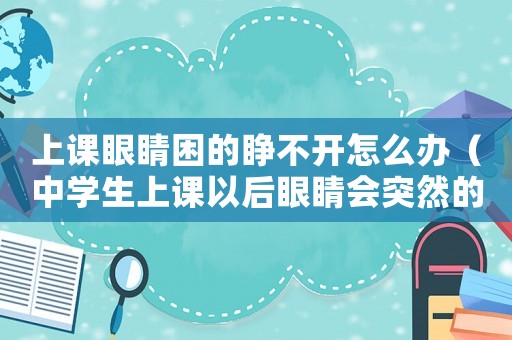 上課眼睛困的睜不開怎么辦（中學(xué)生上課以后眼睛會突然的模糊）