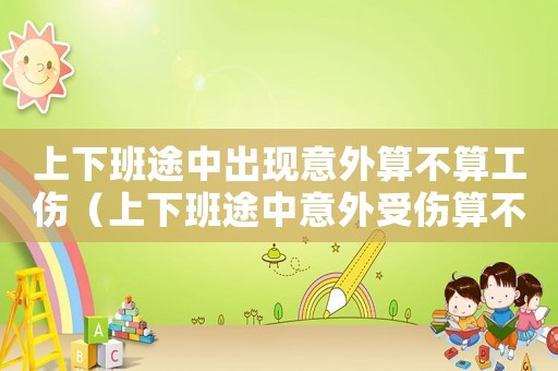 上下班途中出現(xiàn)意外算不算工傷（上下班途中意外受傷算不算工傷事故）