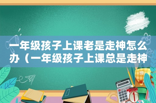 一年級(jí)孩子上課老是走神怎么辦（一年級(jí)孩子上課總是走神是怎么回事）