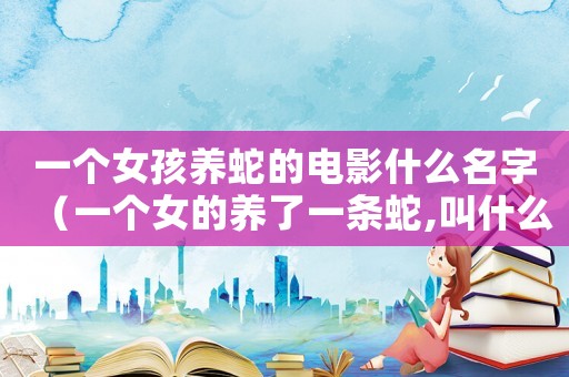 一個女孩養(yǎng)蛇的電影什么名字（一個女的養(yǎng)了一條蛇,叫什么電影）
