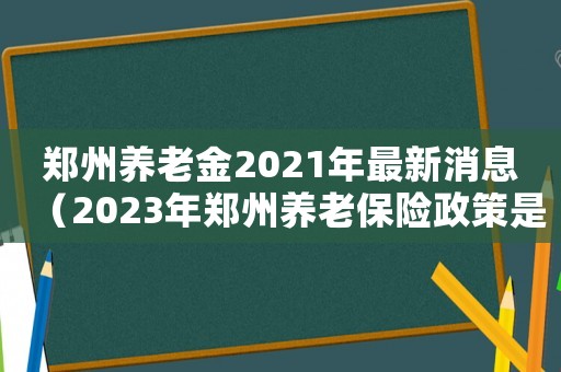 鄭州養(yǎng)老金2021年最新消息（2023年鄭州養(yǎng)老保險政策是什么）