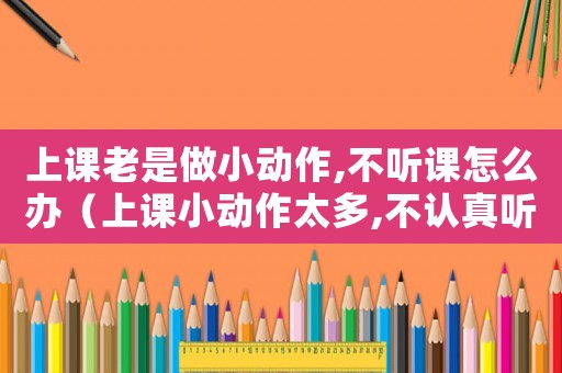 上課老是做小動(dòng)作,不聽課怎么辦（上課小動(dòng)作太多,不認(rèn)真聽講怎么辦）