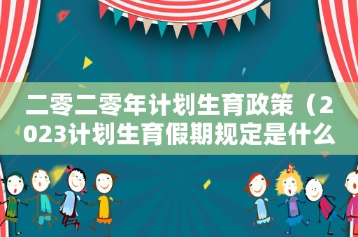二零二零年計劃生育政策（2023計劃生育假期規(guī)定是什么呢）