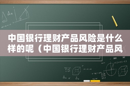 中國銀行理財(cái)產(chǎn)品風(fēng)險(xiǎn)是什么樣的呢（中國銀行理財(cái)產(chǎn)品風(fēng)險(xiǎn)是什么樣的）