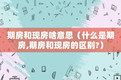 期房和現(xiàn)房啥意思（什么是期房,期房和現(xiàn)房的區(qū)別?）